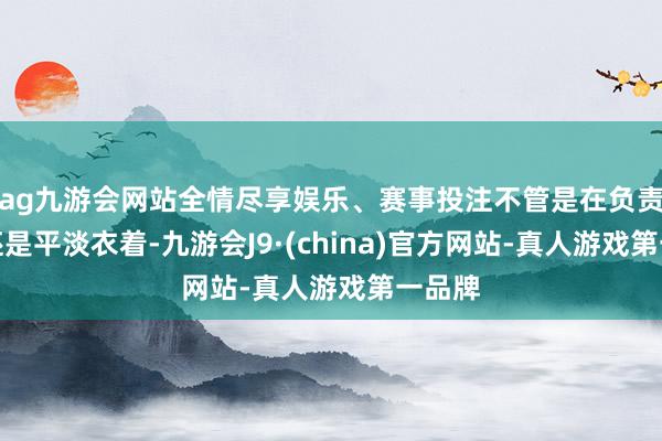 ag九游会网站全情尽享娱乐、赛事投注不管是在负责边幅还是平淡衣着-九游会J9·(china)官方网站-真人游戏第一品牌
