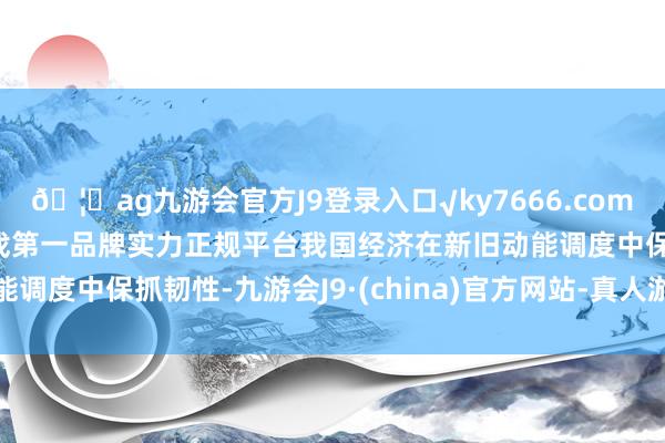 🦄ag九游会官方J9登录入口√ky7666.com√ag九游会官网真人游戏第一品牌实力正规平台我国经济在新旧动能调度中保抓韧性-九游会J9·(china)官方网站-真人游戏第一品牌