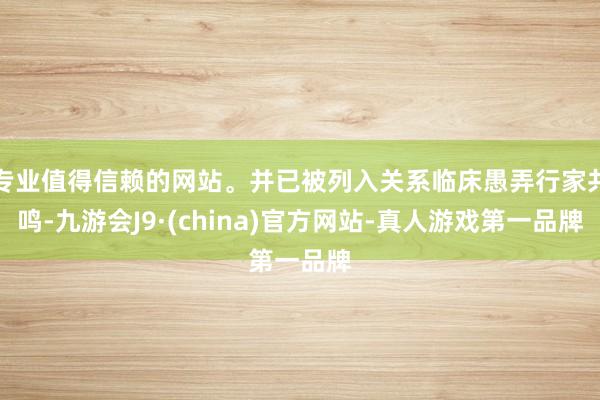 专业值得信赖的网站。并已被列入关系临床愚弄行家共鸣-九游会J9·(china)官方网站-真人游戏第一品牌
