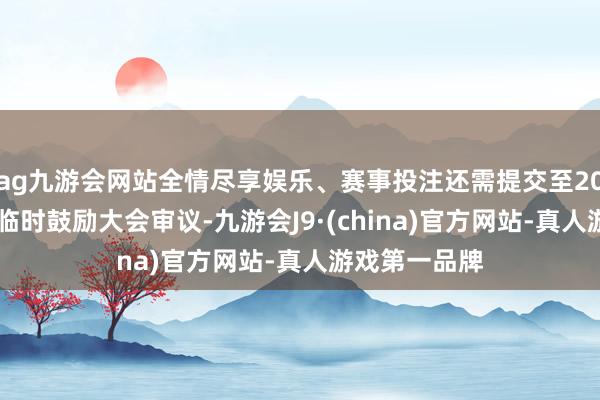 ag九游会网站全情尽享娱乐、赛事投注还需提交至2025年第二次临时鼓励大会审议-九游会J9·(china)官方网站-真人游戏第一品牌