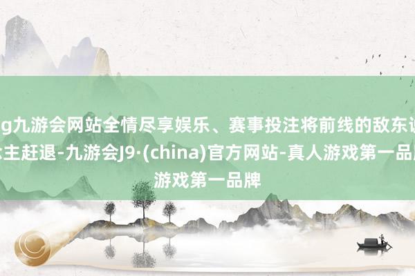 ag九游会网站全情尽享娱乐、赛事投注将前线的敌东说念主赶退-九游会J9·(china)官方网站-真人游戏第一品牌