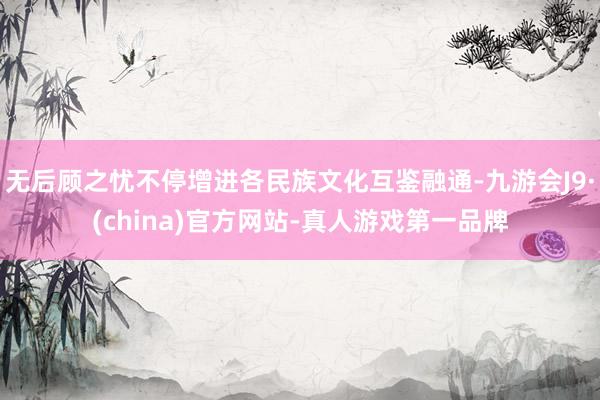 无后顾之忧不停增进各民族文化互鉴融通-九游会J9·(china)官方网站-真人游戏第一品牌