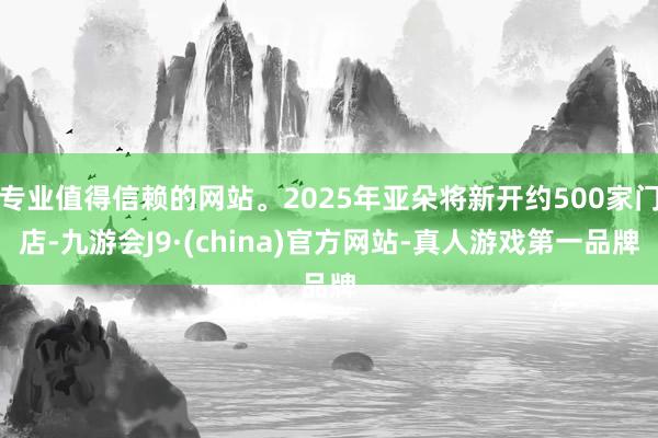 专业值得信赖的网站。2025年亚朵将新开约500家门店-九游会J9·(china)官方网站-真人游戏第一品牌