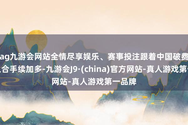 ag九游会网站全情尽享娱乐、赛事投注跟着中国破费者收入合手续加多-九游会J9·(china)官方网站-真人游戏第一品牌