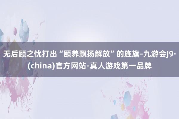 无后顾之忧打出“颐养飘扬解放”的旌旗-九游会J9·(china)官方网站-真人游戏第一品牌