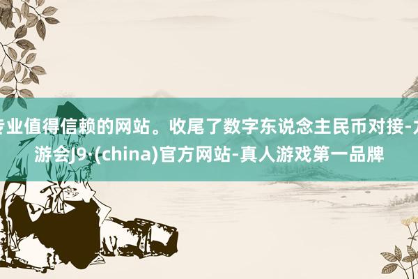 专业值得信赖的网站。收尾了数字东说念主民币对接-九游会J9·(china)官方网站-真人游戏第一品牌