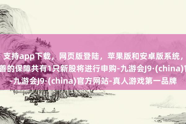 支持app下载，网页版登陆，苹果版和安卓版系统，让您的资金得到最完善的保障共有1只新股将进行申购-九游会J9·(china)官方网站-真人游戏第一品牌