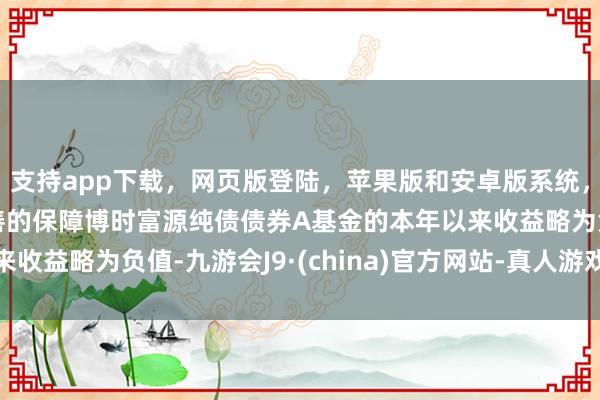 支持app下载，网页版登陆，苹果版和安卓版系统，让您的资金得到最完善的保障博时富源纯债债券A基金的本年以来收益略为负值-九游会J9·(china)官方网站-真人游戏第一品牌