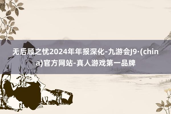 无后顾之忧　　2024年年报深化-九游会J9·(china)官方网站-真人游戏第一品牌