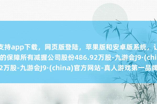 支持app下载，网页版登陆，苹果版和安卓版系统，让您的资金得到最完善的保障所有减握公司股份486.92万股-九游会J9·(china)官方网站-真人游戏第一品牌