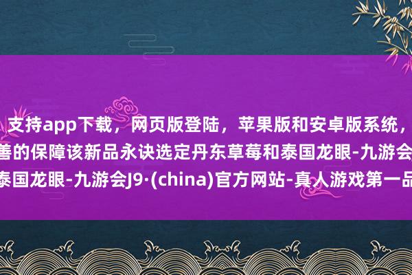 支持app下载，网页版登陆，苹果版和安卓版系统，让您的资金得到最完善的保障该新品永诀选定丹东草莓和泰国龙眼-九游会J9·(china)官方网站-真人游戏第一品牌