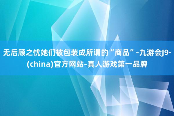 无后顾之忧她们被包装成所谓的“商品”-九游会J9·(china)官方网站-真人游戏第一品牌