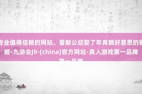 专业值得信赖的网站。晋献公迎娶了年青貌好意思的骊姬-九游会J9·(china)官方网站-真人游戏第一品牌