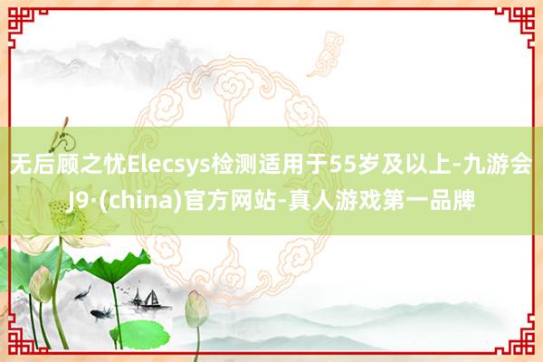 无后顾之忧Elecsys检测适用于55岁及以上-九游会J9·(china)官方网站-真人游戏第一品牌