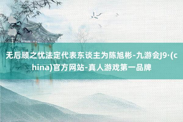 无后顾之忧法定代表东谈主为陈旭彬-九游会J9·(china)官方网站-真人游戏第一品牌