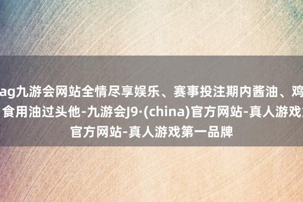 ag九游会网站全情尽享娱乐、赛事投注期内酱油、鸡精鸡粉、食用油过头他-九游会J9·(china)官方网站-真人游戏第一品牌