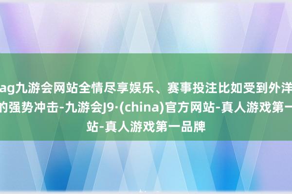 ag九游会网站全情尽享娱乐、赛事投注比如受到外洋品牌的强势冲击-九游会J9·(china)官方网站-真人游戏第一品牌