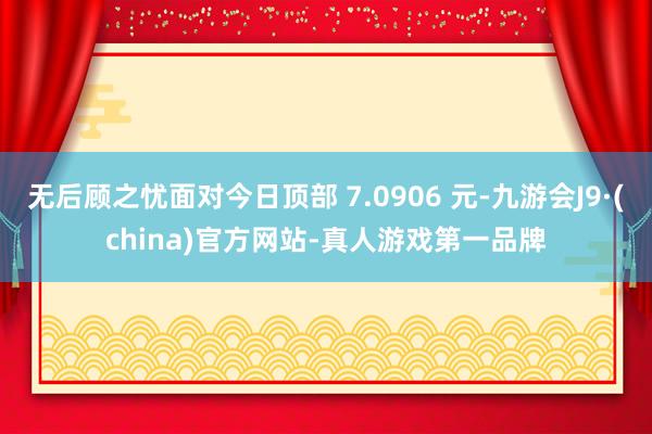 无后顾之忧面对今日顶部 7.0906 元-九游会J9·(china)官方网站-真人游戏第一品牌