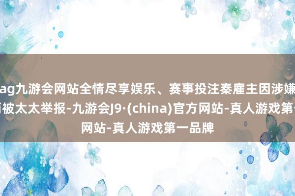 ag九游会网站全情尽享娱乐、赛事投注秦雇主因涉嫌再嫁而被太太举报-九游会J9·(china)官方网站-真人游戏第一品牌