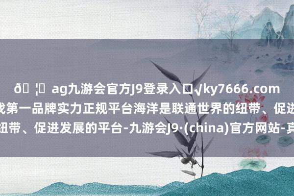 🦄ag九游会官方J9登录入口√ky7666.com√ag九游会官网真人游戏第一品牌实力正规平台  海洋是联通世界的纽带、促进发展的平台-九游会J9·(china)官方网站-真人游戏第一品牌