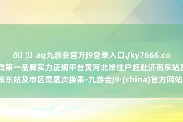 🦄ag九游会官方J9登录入口√ky7666.com√ag九游会官网真人游戏第一品牌实力正规平台黄河北岸住户赶赴济南东站及市区需屡次换乘-九游会J9·(china)官方网站-真人游戏第一品牌
