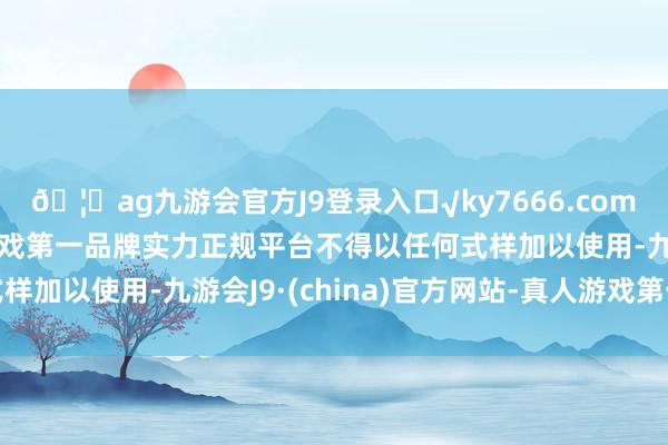 🦄ag九游会官方J9登录入口√ky7666.com√ag九游会官网真人游戏第一品牌实力正规平台不得以任何式样加以使用-九游会J9·(china)官方网站-真人游戏第一品牌