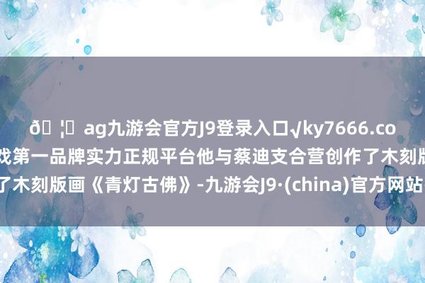 🦄ag九游会官方J9登录入口√ky7666.com√ag九游会官网真人游戏第一品牌实力正规平台他与蔡迪支合营创作了木刻版画《青灯古佛》-九游会J9·(china)官方网站-真人游戏第一品牌