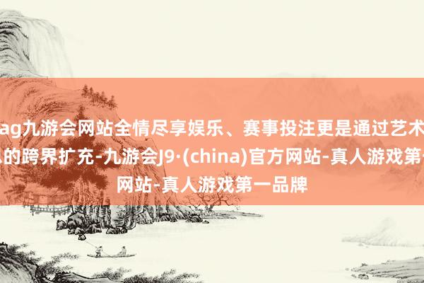 ag九游会网站全情尽享娱乐、赛事投注更是通过艺术与心思的跨界扩充-九游会J9·(china)官方网站-真人游戏第一品牌