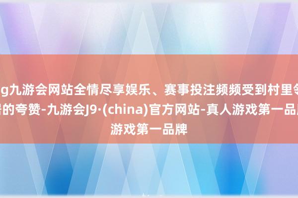 ag九游会网站全情尽享娱乐、赛事投注频频受到村里邻居的夸赞-九游会J9·(china)官方网站-真人游戏第一品牌
