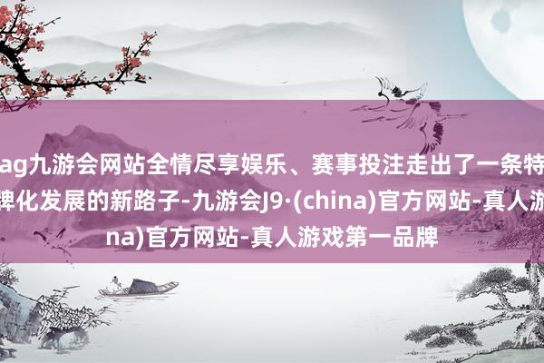 ag九游会网站全情尽享娱乐、赛事投注走出了一条特质农家具品牌化发展的新路子-九游会J9·(china)官方网站-真人游戏第一品牌