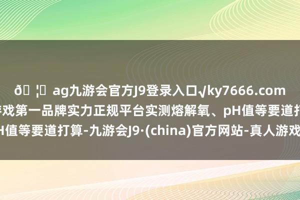 🦄ag九游会官方J9登录入口√ky7666.com√ag九游会官网真人游戏第一品牌实力正规平台实测熔解氧、pH值等要道打算-九游会J9·(china)官方网站-真人游戏第一品牌