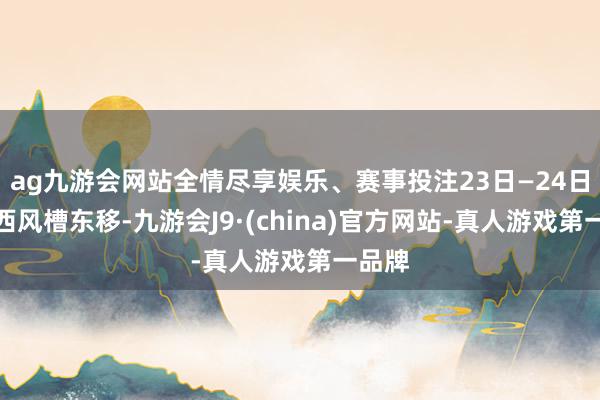 ag九游会网站全情尽享娱乐、赛事投注23日—24日朔方西风槽东移-九游会J9·(china)官方网站-真人游戏第一品牌