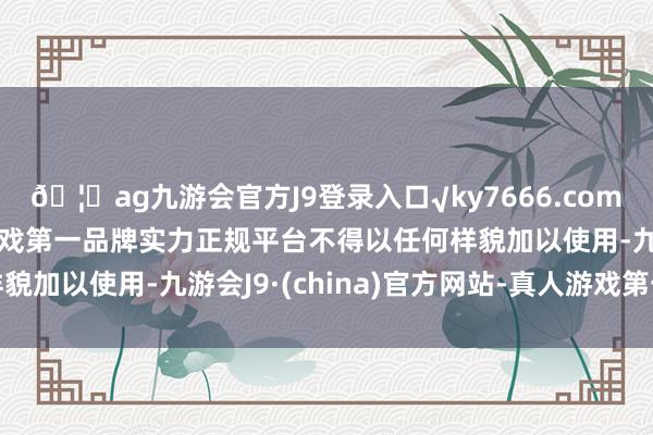 🦄ag九游会官方J9登录入口√ky7666.com√ag九游会官网真人游戏第一品牌实力正规平台不得以任何样貌加以使用-九游会J9·(china)官方网站-真人游戏第一品牌