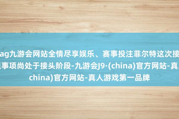 ag九游会网站全情尽享娱乐、赛事投注菲尔特这次接头要紧钞票重组事项尚处于接头阶段-九游会J9·(china)官方网站-真人游戏第一品牌