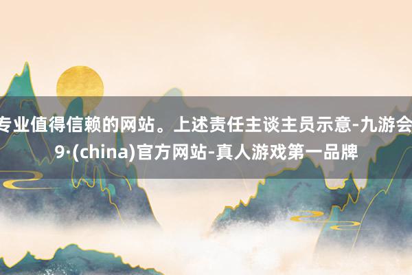 专业值得信赖的网站。上述责任主谈主员示意-九游会J9·(china)官方网站-真人游戏第一品牌
