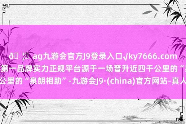 🦄ag九游会官方J9登录入口√ky7666.com√ag九游会官网真人游戏第一品牌实力正规平台源于一场晋升近四千公里的“泉朗相助”-九游会J9·(china)官方网站-真人游戏第一品牌