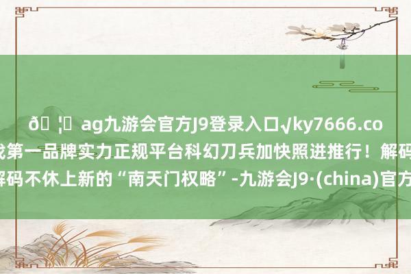 🦄ag九游会官方J9登录入口√ky7666.com√ag九游会官网真人游戏第一品牌实力正规平台科幻刀兵加快照进推行!解码不休上新的“南天门权略”-九游会J9·(china)官方网站-真人游戏第一品牌