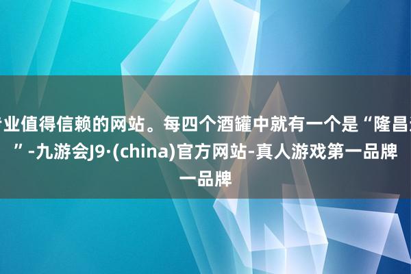 专业值得信赖的网站。每四个酒罐中就有一个是“隆昌造”-九游会J9·(china)官方网站-真人游戏第一品牌