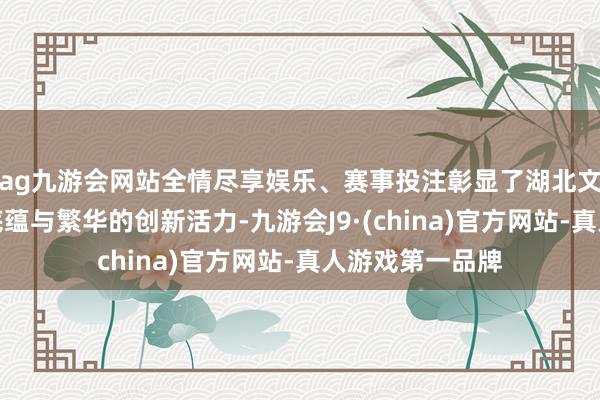 ag九游会网站全情尽享娱乐、赛事投注彰显了湖北文化艺术深厚的底蕴与繁华的创新活力-九游会J9·(china)官方网站-真人游戏第一品牌