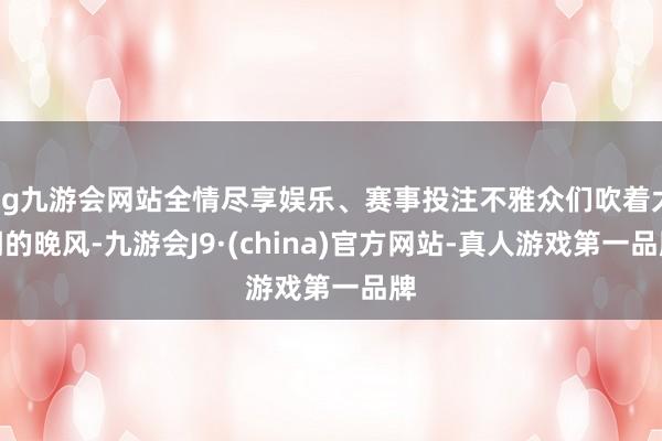 ag九游会网站全情尽享娱乐、赛事投注不雅众们吹着太湖的晚风-九游会J9·(china)官方网站-真人游戏第一品牌