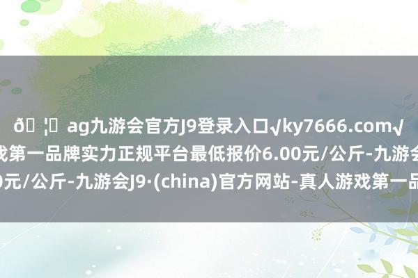 🦄ag九游会官方J9登录入口√ky7666.com√ag九游会官网真人游戏第一品牌实力正规平台最低报价6.00元/公斤-九游会J9·(china)官方网站-真人游戏第一品牌