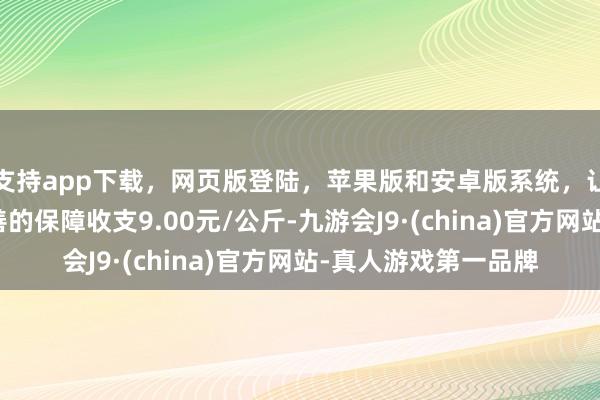 支持app下载,网页版登陆,苹果版和安卓版系统,让您的资金得到最完善的保障收支9.00元/公斤-九游会J9·(china)官方网站-真人游戏第一品牌