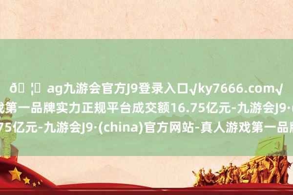 🦄ag九游会官方J9登录入口√ky7666.com√ag九游会官网真人游戏第一品牌实力正规平台成交额16.75亿元-九游会J9·(china)官方网站-真人游戏第一品牌