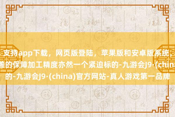 支持app下载，网页版登陆，苹果版和安卓版系统，让您的资金得到最完善的保障加工精度亦然一个紧迫标的-九游会J9·(china)官方网站-真人游戏第一品牌
