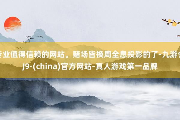 专业值得信赖的网站。赌场皆换周全息投影的了-九游会J9·(china)官方网站-真人游戏第一品牌