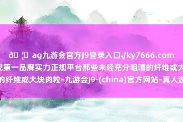 🦄ag九游会官方J9登录入口√ky7666.com√ag九游会官网真人游戏第一品牌实力正规平台那些未经充分咀嚼的纤维或大块肉粒-九游会J9·(china)官方网站-真人游戏第一品牌