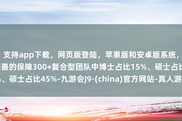 支持app下载，网页版登陆，苹果版和安卓版系统，让您的资金得到最完善的保障300+复合型团队中博士占比15%、硕士占比45%-九游会J9·(china)官方网站-真人游戏第一品牌