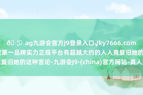 🦄ag九游会官方J9登录入口√ky7666.com√ag九游会官网真人游戏第一品牌实力正规平台有超越大约的人人竟复旧她的这种言论-九游会J9·(china)官方网站-真人游戏第一品牌