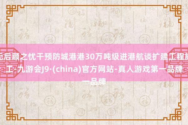 无后顾之忧干预防城港港30万吨级进港航谈扩建工程施工-九游会J9·(china)官方网站-真人游戏第一品牌