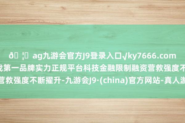 🦄ag九游会官方J9登录入口√ky7666.com√ag九游会官网真人游戏第一品牌实力正规平台科技金融限制融资营救强度不断擢升-九游会J9·(china)官方网站-真人游戏第一品牌
